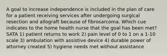 A goal to increase independence is included in the plan of care for a patient receiving services after undergoing surgical resection and allograft because of fibrosarcoma. Which cue indicates to the home health nurse that the goal has been met? SATA 1) patient returns to work 2) pain level of 0 to 1 on a 1-10 scale 3) ambulation with assistive device 4) durable power of attorney created 5) hygiene needs met without assistance