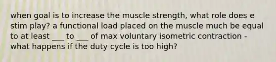 when goal is to increase the muscle strength, what role does e stim play? a functional load placed on the muscle much be equal to at least ___ to ___ of max voluntary isometric contraction - what happens if the duty cycle is too high?