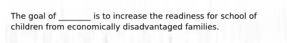 The goal of ________ is to increase the readiness for school of children from economically disadvantaged families.