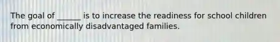 The goal of ______ is to increase the readiness for school children from economically disadvantaged families.
