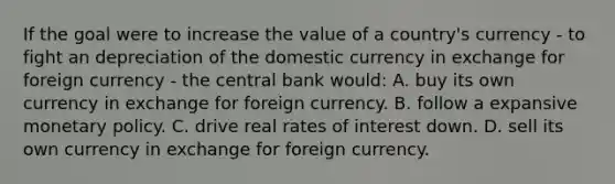 If the goal were to increase the value of a country's currency - to fight an depreciation of the domestic currency in exchange for foreign currency - the central bank would: A. buy its own currency in exchange for foreign currency. B. follow a expansive monetary policy. C. drive real rates of interest down. D. sell its own currency in exchange for foreign currency.