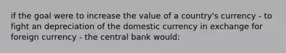 if the goal were to increase the value of a country's currency - to fight an depreciation of the domestic currency in exchange for foreign currency - the central bank would: