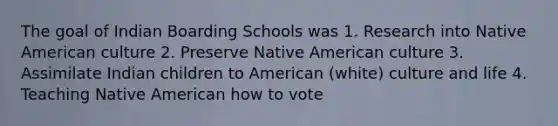 The goal of Indian Boarding Schools was 1. Research into Native American culture 2. Preserve Native American culture 3. Assimilate Indian children to American (white) culture and life 4. Teaching Native American how to vote