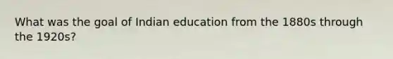 What was the goal of Indian education from the 1880s through the 1920s?