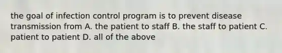 the goal of infection control program is to prevent disease transmission from A. the patient to staff B. the staff to patient C. patient to patient D. all of the above