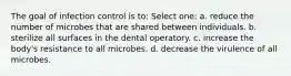 The goal of infection control is to: Select one: a. reduce the number of microbes that are shared between individuals. b. sterilize all surfaces in the dental operatory. c. increase the body's resistance to all microbes. d. decrease the virulence of all microbes.