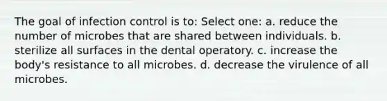 The goal of infection control is to: Select one: a. reduce the number of microbes that are shared between individuals. b. sterilize all surfaces in the dental operatory. c. increase the body's resistance to all microbes. d. decrease the virulence of all microbes.