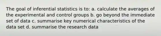 The goal of inferential statistics is to: a. calculate the averages of the experimental and control groups b. go beyond the immediate set of data c. summarise key numerical characteristics of the data set d. summarise the research data