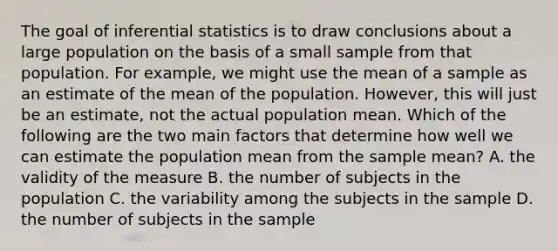 The goal of inferential statistics is to draw conclusions about a large population on the basis of a small sample from that population. For example, we might use the mean of a sample as an estimate of the mean of the population. However, this will just be an estimate, not the actual population mean. Which of the following are the two main factors that determine how well we can estimate the population mean from the sample mean? A. the validity of the measure B. the number of subjects in the population C. the variability among the subjects in the sample D. the number of subjects in the sample