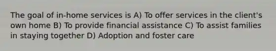 The goal of in-home services is A) To offer services in the client's own home B) To provide financial assistance C) To assist families in staying together D) Adoption and foster care