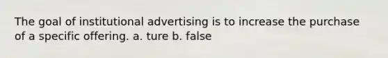 The goal of institutional advertising is to increase the purchase of a specific offering. a. ture b. false