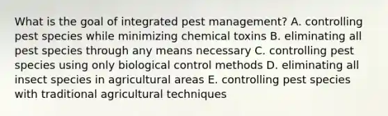 What is the goal of integrated pest management? A. controlling pest species while minimizing chemical toxins B. eliminating all pest species through any means necessary C. controlling pest species using only biological control methods D. eliminating all insect species in agricultural areas E. controlling pest species with traditional agricultural techniques