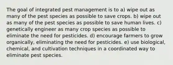 The goal of integrated pest management is to a) wipe out as many of the pest species as possible to save crops. b) wipe out as many of the pest species as possible to save human lives. c) genetically engineer as many crop species as possible to eliminate the need for pesticides. d) encourage farmers to grow organically, eliminating the need for pesticides. e) use biological, chemical, and cultivation techniques in a coordinated way to eliminate pest species.