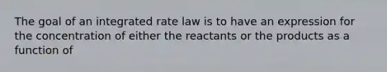 The goal of an integrated rate law is to have an expression for the concentration of either the reactants or the products as a function of