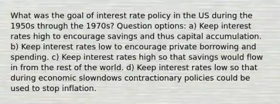 What was the goal of interest rate policy in the US during the 1950s through the 1970s? Question options: a) Keep interest rates high to encourage savings and thus capital accumulation. b) Keep interest rates low to encourage private borrowing and spending. c) Keep interest rates high so that savings would flow in from the rest of the world. d) Keep interest rates low so that during economic slowndows contractionary policies could be used to stop inflation.