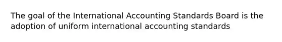 The goal of the International Accounting Standards Board is the adoption of uniform international accounting standards