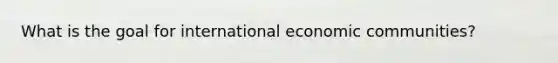 What is the goal for international economic communities?