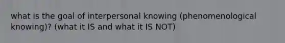 what is the goal of interpersonal knowing (phenomenological knowing)? (what it IS and what it IS NOT)