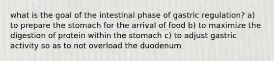 what is the goal of the intestinal phase of gastric regulation? a) to prepare the stomach for the arrival of food b) to maximize the digestion of protein within the stomach c) to adjust gastric activity so as to not overload the duodenum