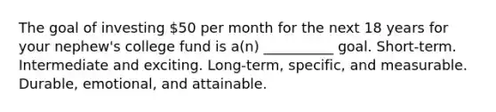 The goal of investing 50 per month for the next 18 years for your nephew's college fund is a(n) __________ goal. Short-term. Intermediate and exciting. Long-term, specific, and measurable. Durable, emotional, and attainable.