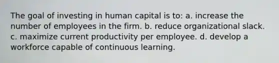 The goal of investing in human capital is to: a. increase the number of employees in the firm. b. reduce organizational slack. c. maximize current productivity per employee. d. develop a workforce capable of continuous learning.