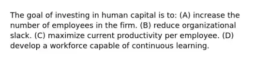 The goal of investing in human capital is to: (A) increase the number of employees in the firm. (B) reduce organizational slack. (C) maximize current productivity per employee. (D) develop a workforce capable of continuous learning.