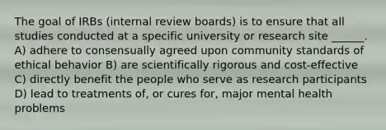 The goal of IRBs (internal review boards) is to ensure that all studies conducted at a specific university or research site ______. A) adhere to consensually agreed upon community standards of ethical behavior B) are scientifically rigorous and cost-effective C) directly benefit the people who serve as research participants D) lead to treatments of, or cures for, major mental health problems