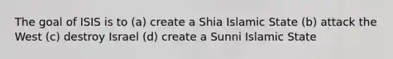 The goal of ISIS is to (a) create a Shia Islamic State (b) attack the West (c) destroy Israel (d) create a Sunni Islamic State