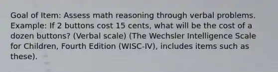 Goal of Item: Assess math reasoning through verbal problems. Example: If 2 buttons cost 15 cents, what will be the cost of a dozen buttons? (Verbal scale) (The Wechsler Intelligence Scale for Children, Fourth Edition (WISC-IV), includes items such as these).