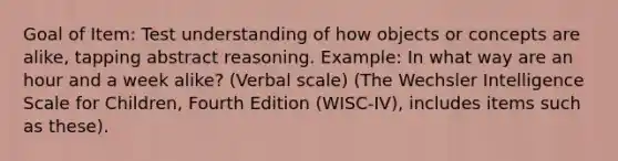 Goal of Item: Test understanding of how objects or concepts are alike, tapping abstract reasoning. Example: In what way are an hour and a week alike? (Verbal scale) (The Wechsler Intelligence Scale for Children, Fourth Edition (WISC-IV), includes items such as these).