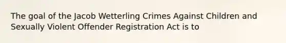 The goal of the Jacob Wetterling Crimes Against Children and Sexually Violent Offender Registration Act is to