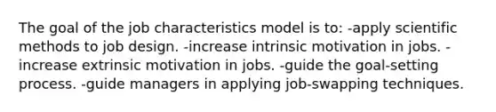 The goal of the job characteristics model is to: -apply scientific methods to job design. -increase intrinsic motivation in jobs. -increase extrinsic motivation in jobs. -guide the goal-setting process. -guide managers in applying job-swapping techniques.