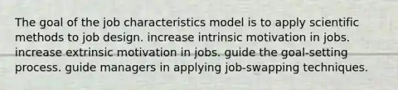 The goal of the job characteristics model is to apply <a href='https://www.questionai.com/knowledge/kbyVEgDMow-scientific-method' class='anchor-knowledge'>scientific method</a>s to job design. increase intrinsic motivation in jobs. increase extrinsic motivation in jobs. guide the goal-setting process. guide managers in applying job-swapping techniques.