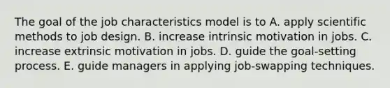 The goal of the job characteristics model is to A. apply scientific methods to job design. B. increase intrinsic motivation in jobs. C. increase extrinsic motivation in jobs. D. guide the goal-setting process. E. guide managers in applying job-swapping techniques.