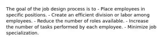 The goal of the job design process is to - Place employees in specific positions. - Create an efficient division or labor among employees. - Reduce the number of roles available. - Increase the number of tasks performed by each employee. - Minimize job specialization.