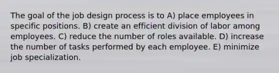 The goal of the job design process is to A) place employees in specific positions. B) create an efficient division of labor among employees. C) reduce the number of roles available. D) increase the number of tasks performed by each employee. E) minimize job specialization.