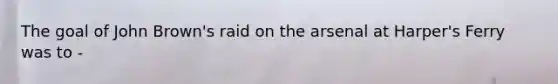 The goal of John Brown's raid on the arsenal at Harper's Ferry was to -