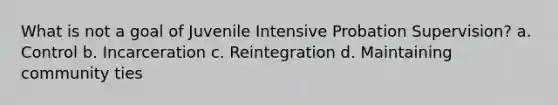 What is not a goal of Juvenile Intensive Probation Supervision? a. Control b. Incarceration c. Reintegration d. Maintaining community ties