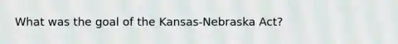 What was the goal of the Kansas-Nebraska Act?