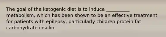 The goal of the ketogenic diet is to induce __________ metabolism, which has been shown to be an effective treatment for patients with epilepsy, particularly children protein fat carbohydrate insulin