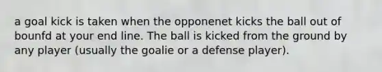 a goal kick is taken when the opponenet kicks the ball out of bounfd at your end line. The ball is kicked from the ground by any player (usually the goalie or a defense player).