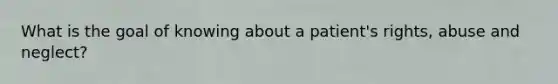 What is the goal of knowing about a patient's rights, abuse and neglect?