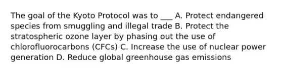 The goal of the Kyoto Protocol was to ___ A. Protect endangered species from smuggling and illegal trade B. Protect the stratospheric ozone layer by phasing out the use of chlorofluorocarbons (CFCs) C. Increase the use of nuclear power generation D. Reduce global greenhouse gas emissions