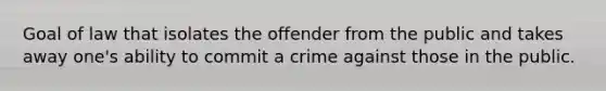 Goal of law that isolates the offender from the public and takes away one's ability to commit a crime against those in the public.