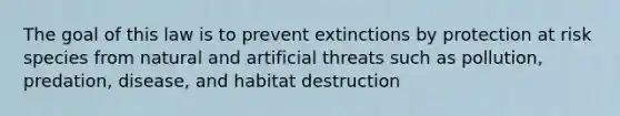 The goal of this law is to prevent extinctions by protection at risk species from natural and artificial threats such as pollution, predation, disease, and habitat destruction