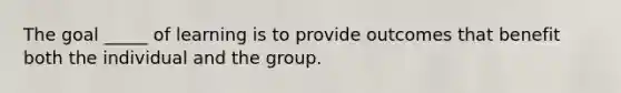 The goal _____ of learning is to provide outcomes that benefit both the individual and the group.