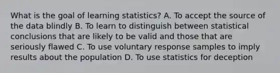 What is the goal of learning​ statistics? A. To accept the source of the data blindly B. To learn to distinguish between statistical conclusions that are likely to be valid and those that are seriously flawed C. To use voluntary response samples to imply results about the population D. To use statistics for deception