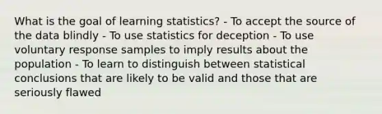 What is the goal of learning​ statistics? - To accept the source of the data blindly - To use statistics for deception - To use voluntary response samples to imply results about the population - To learn to distinguish between statistical conclusions that are likely to be valid and those that are seriously flawed