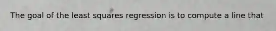 The goal of the least squares regression is to compute a line that