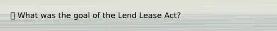 ⦁ What was the goal of the Lend Lease Act?